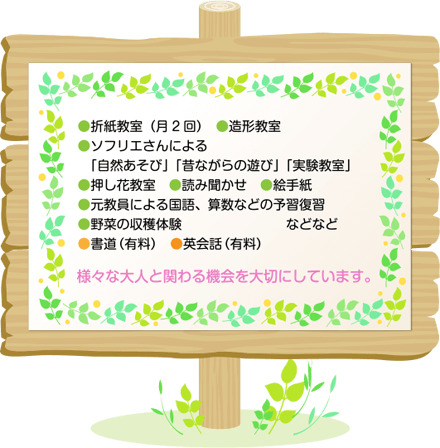 ●ご協力企業様による「スポーツ体験」(月1回)●書道(月2回) ●英会話教室(月3回)●折紙教室(月2回) ●造形教室●ソフリエさんによる「自然あそび」「昔ながらの遊び」「実験教室」●押し花教室 ●読み聞かせ ●絵手紙●元教員による国語、算数などの予習復習●野菜の収穫体験 様々な大人と関わる機会を大切にしています。